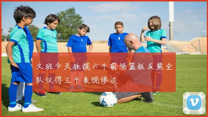 文班今天独揽六个前场篮板灰熊全队仅得三个表现惨淡