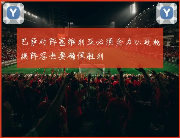 巴萨对阵塞维利亚必须全力以赴轮换阵容也要确保胜利