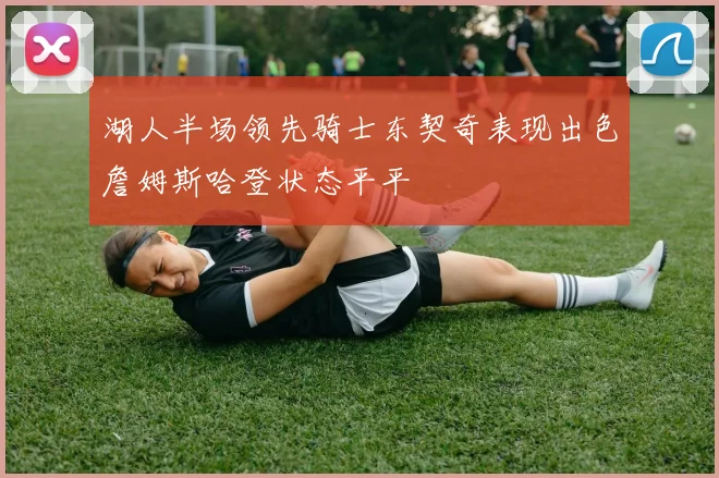 湖人半场领先骑士东契奇表现出色詹姆斯哈登状态平平