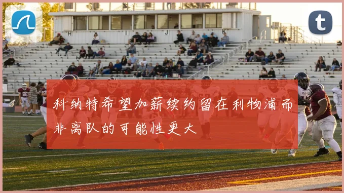 科纳特希望加薪续约留在利物浦而非离队的可能性更大