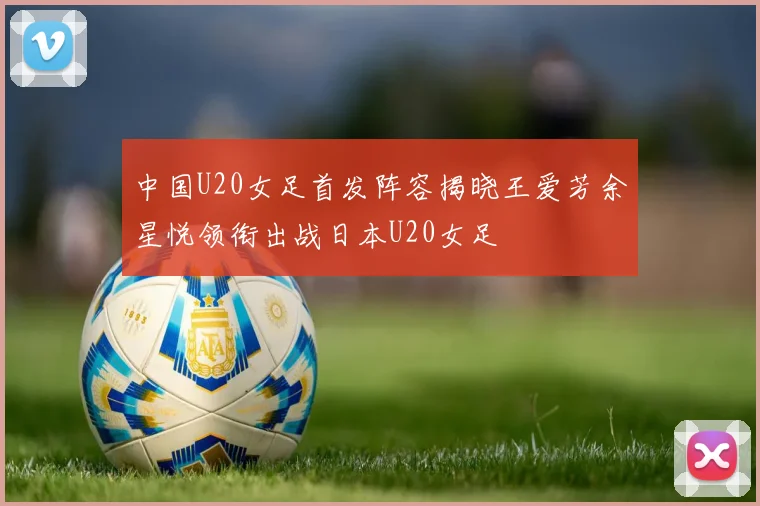 中国U20女足首发阵容揭晓王爱芳余星悦领衔出战日本U20女足