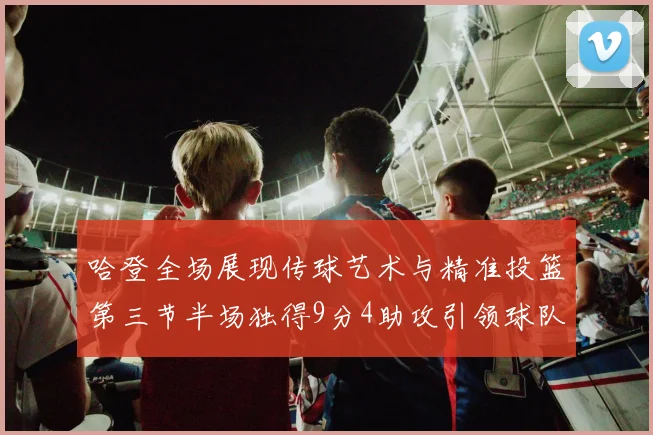 哈登全场展现传球艺术与精准投篮第三节半场独得9分4助攻引领球队领先