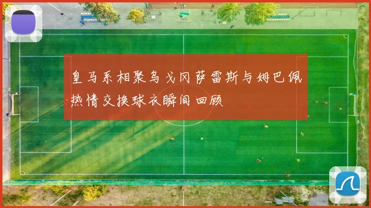 皇马系相聚乌戈冈萨雷斯与姆巴佩热情交换球衣瞬间回顾