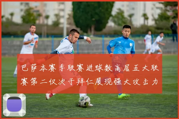 巴萨本赛季联赛进球数高居五大联赛第二仅次于拜仁展现强大攻击力