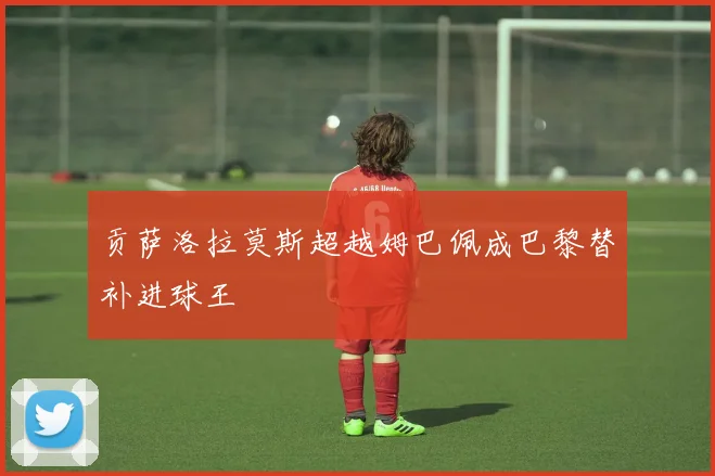 贡萨洛拉莫斯超越姆巴佩成巴黎替补进球王