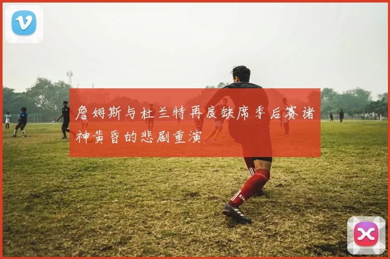 詹姆斯与杜兰特再度缺席季后赛诸神黄昏的悲剧重演