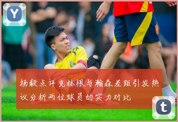 杨毅点评克林根与瀚森差距引发热议分析两位球员的实力对比