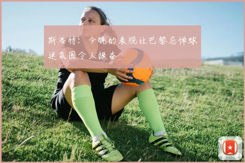 斯洛特：今晚的表现让巴黎忌惮球迷氛围令人振奋
