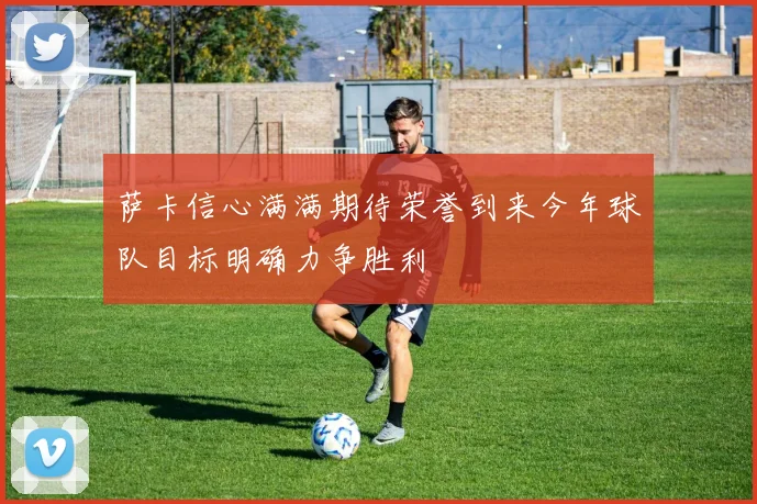 萨卡信心满满期待荣誉到来今年球队目标明确力争胜利
