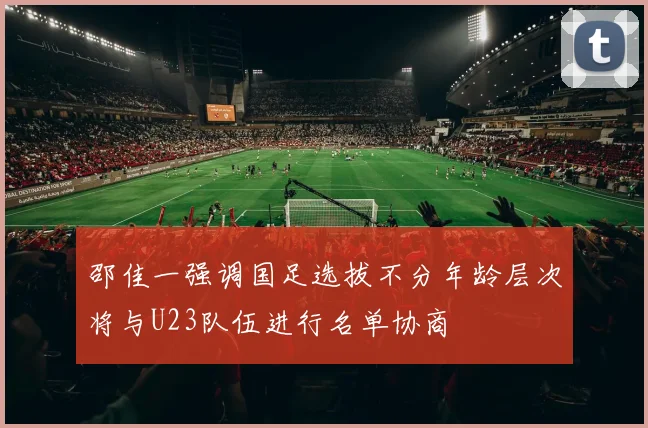 邵佳一强调国足选拔不分年龄层次将与U23队伍进行名单协商