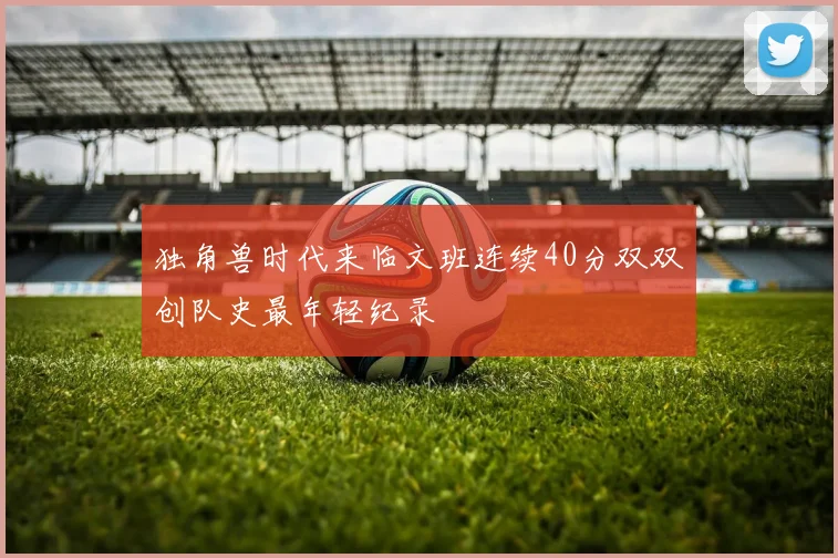 独角兽时代来临文班连续40分双双创队史最年轻纪录