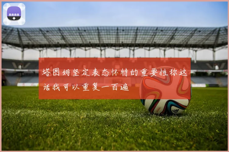 塔图姆坚定表态怀特的重要性称这话我可以重复一百遍