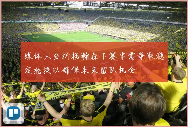 媒体人分析杨瀚森下赛季需争取稳定轮换以确保未来留队机会