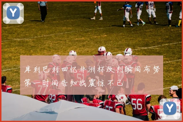 库利巴利回忆非洲杯改判瞬间布努第一时间告知我震惊不已