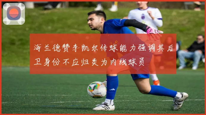 海兰德赞李凯尔传球能力强调其后卫身份不应归类为内线球员