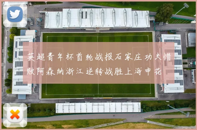 英超青年杯首轮战报石家庄功夫惜败阿森纳浙江逆转战胜上海申花