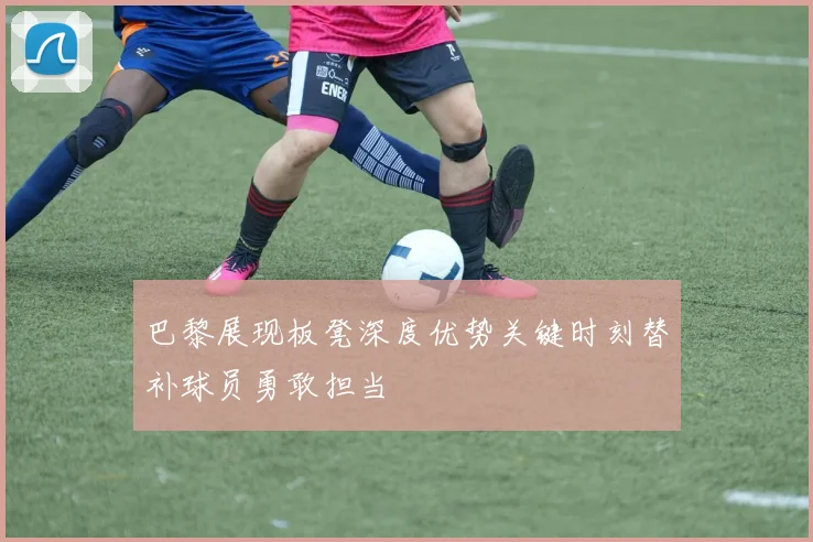 巴黎展现板凳深度优势关键时刻替补球员勇敢担当